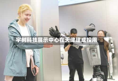 宇树科技展示中心在天津建成投用-第2张图片