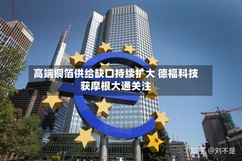 高端铜箔供给缺口持续扩大 德福科技获摩根大通关注-第1张图片