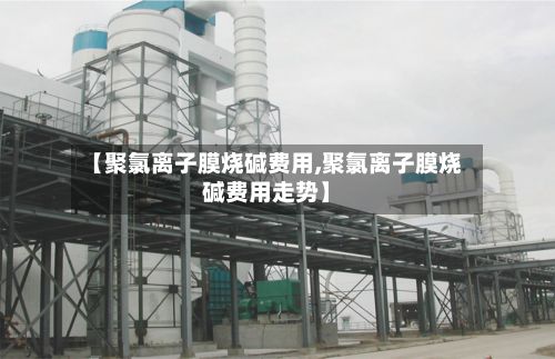 【聚氯离子膜烧碱费用,聚氯离子膜烧碱费用走势】
