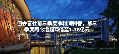 四会富仕前三季度净利润翻番	，第三季度同比增超两倍至1.76亿元-第1张图片