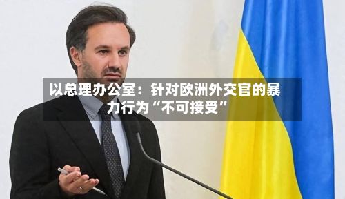 以总理办公室：针对欧洲外交官的暴力行为“不可接受”