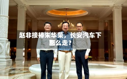 赵非接棒朱华荣	，长安汽车下面怎么走？-第3张图片