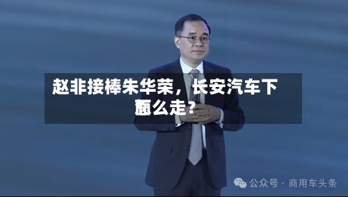 赵非接棒朱华荣，长安汽车下面怎么走？-第2张图片