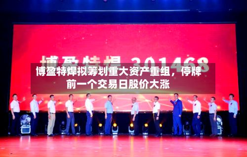 博盈特焊拟筹划重大资产重组，停牌前一个交易日股价大涨-第2张图片