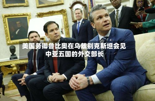美国务卿鲁比奥在乌兹别克斯坦会见中亚五国的外交部长-第2张图片