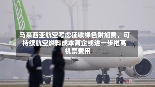 马来西亚航空考虑征收绿色附加费	，可持续航空燃料成本高企或进一步推高机票费用-第3张图片