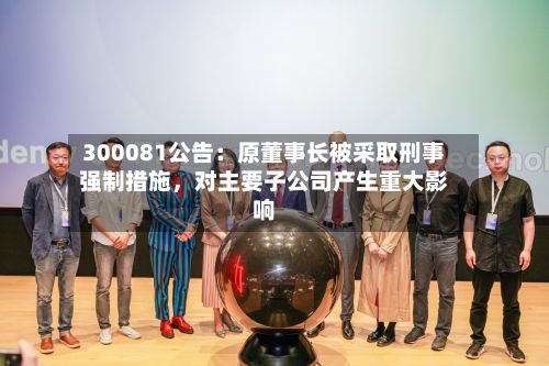 300081公告：原董事长被采取刑事强制措施，对主要子公司产生重大影响-第3张图片