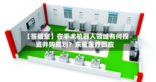 【答疑室】在手术机器人领域有何投资并购规划?东星医疗回应-第3张图片
