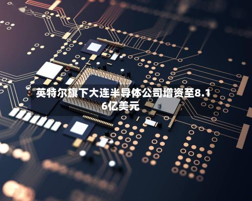 英特尔旗下大连半导体公司增资至8.16亿美元