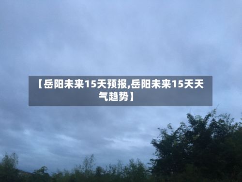 【岳阳未来15天预报,岳阳未来15天天气趋势】