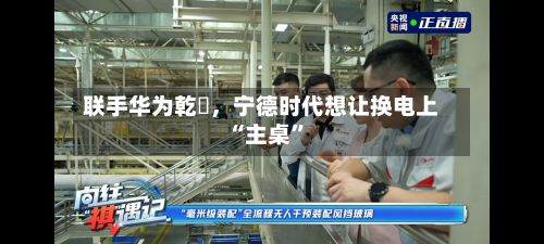 联手华为乾崑，宁德时代想让换电上“主桌”-第2张图片