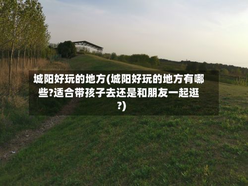 城阳好玩的地方(城阳好玩的地方有哪些?适合带孩子去还是和朋友一起逛?)-第2张图片