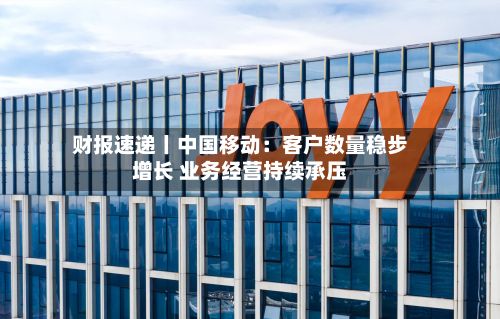 财报速递丨中国移动:客户数量稳步增长 业务经营持续承压-第3张图片