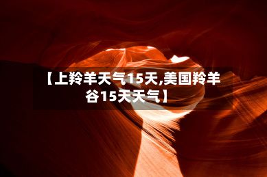 【上羚羊天气15天,美国羚羊谷15天天气】