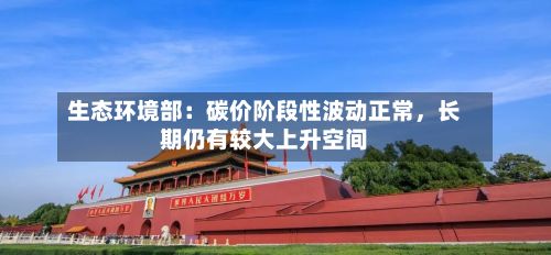 生态环境部：碳价阶段性波动正常	，长期仍有较大上升空间-第2张图片