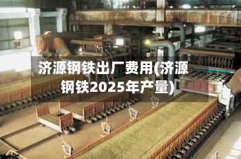 济源钢铁出厂费用(济源钢铁2025年产量)-第2张图片