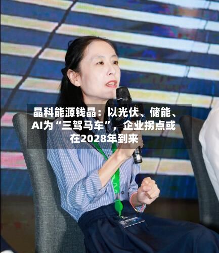 晶科能源钱晶：以光伏	、储能、AI为“三驾马车	”，企业拐点或在2028年到来-第2张图片