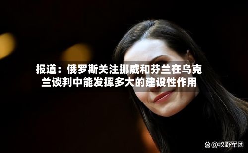 报道：俄罗斯关注挪威和芬兰在乌克兰谈判中能发挥多大的建设性作用