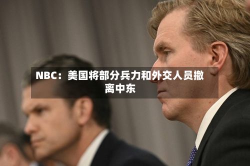 NBC：美国将部分兵力和外交人员撤离中东