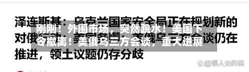刚刚！外围市场，突然跳水！美国下令撤离！美俄乌三方会谈，重大进展-第1张图片