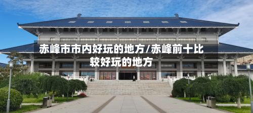赤峰市市内好玩的地方/赤峰前十比较好玩的地方
