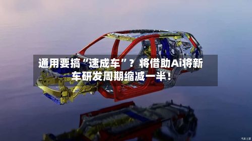 通用要搞“速成车”？将借助Ai将新车研发周期缩减一半！-第3张图片