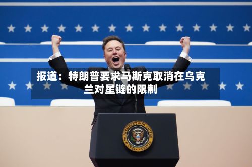 报道：特朗普要求马斯克取消在乌克兰对星链的限制-第2张图片