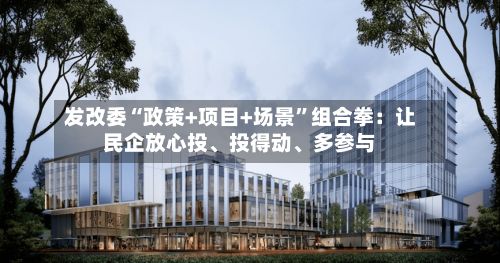发改委“政策+项目+场景”组合拳：让民企放心投、投得动、多参与-第3张图片