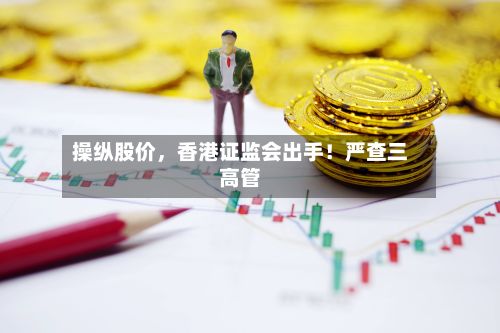 操纵股价，香港证监会出手！严查三高管-第2张图片