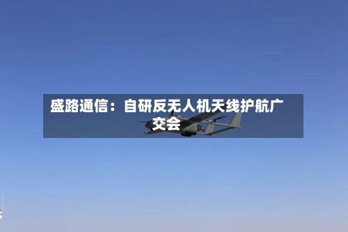 盛路通信:自研反无人机天线护航广交会-第2张图片