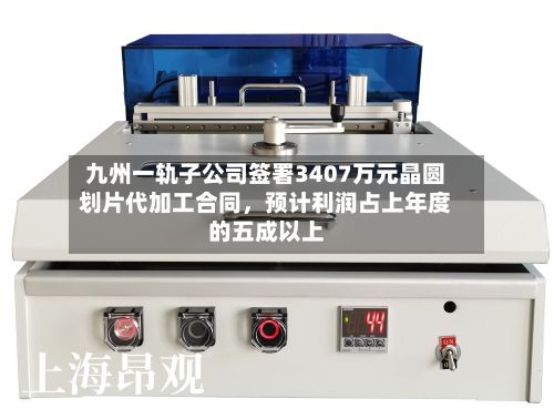 九州一轨子公司签署3407万元晶圆划片代加工合同	，预计利润占上年度的五成以上-第1张图片