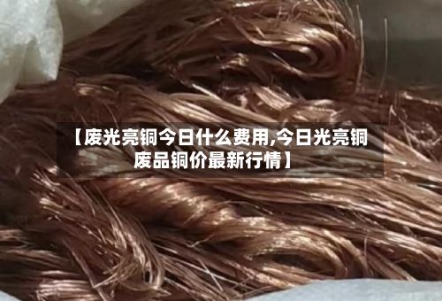 【废光亮铜今日什么费用,今日光亮铜废品铜价最新行情】-第2张图片