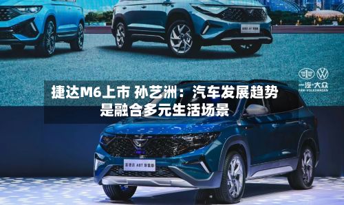 捷达M6上市 孙艺洲：汽车发展趋势是融合多元生活场景-第2张图片