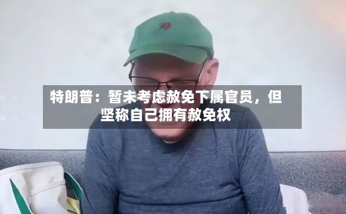 特朗普：暂未考虑赦免下属官员，但坚称自己拥有赦免权-第2张图片