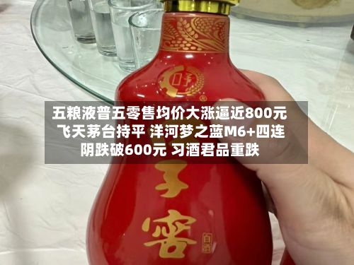 五粮液普五零售均价大涨逼近800元 飞天茅台持平 洋河梦之蓝M6+四连阴跌破600元 习酒君品重跌