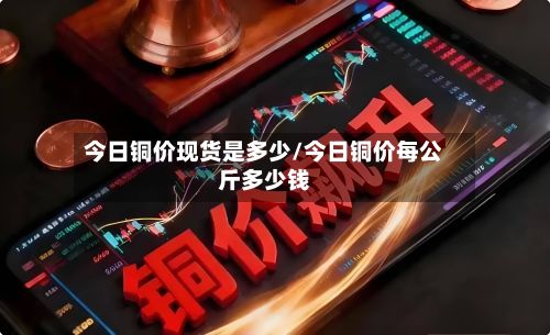 今日铜价现货是多少/今日铜价每公斤多少钱-第2张图片