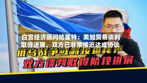白宫经济顾问哈塞特：美加贸易谈判取得进展，双方已非常接近达成协议-第3张图片