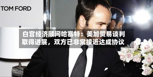 白宫经济顾问哈塞特：美加贸易谈判取得进展，双方已非常接近达成协议-第2张图片