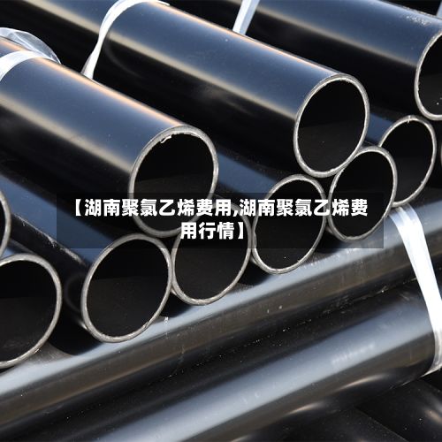 【湖南聚氯乙烯费用,湖南聚氯乙烯费用行情】-第2张图片