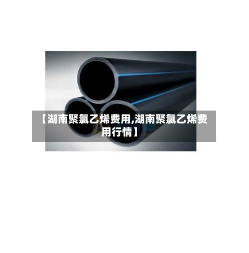【湖南聚氯乙烯费用,湖南聚氯乙烯费用行情】