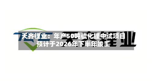 天齐锂业：年产50吨硫化锂中试项目预计于2026年下半年竣工