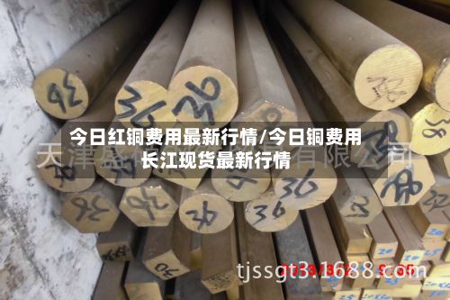 今日红铜费用最新行情/今日铜费用长江现货最新行情