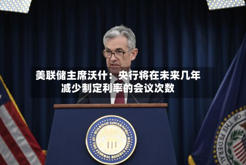 美联储主席沃什：央行将在未来几年减少制定利率的会议次数