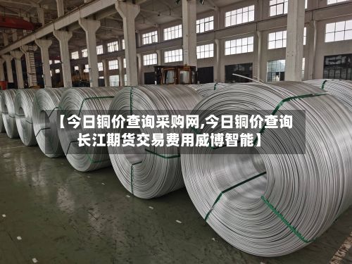 【今日铜价查询采购网,今日铜价查询长江期货交易费用威博智能】-第2张图片