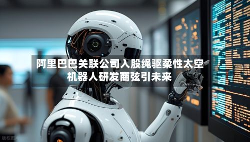 阿里巴巴关联公司入股绳驱柔性太空机器人研发商弦引未来