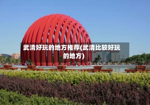 武清好玩的地方推荐(武清比较好玩的地方)