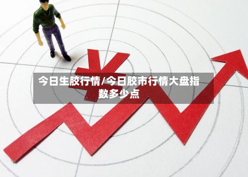 今日生胶行情/今日胶市行情大盘指数多少点-第2张图片