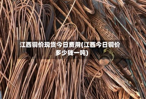 江西铜价现货今日费用(江西今日铜价多少钱一吨)-第2张图片