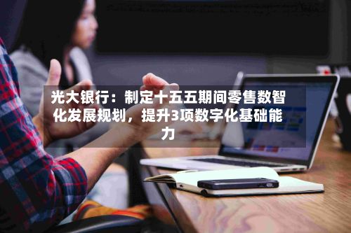 光大银行：制定十五五期间零售数智化发展规划，提升3项数字化基础能力-第2张图片