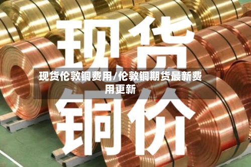 现货伦敦铜费用/伦敦铜期货最新费用更新